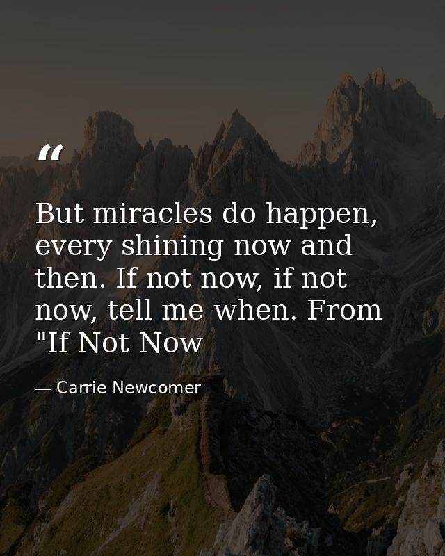 But miracles do happen, every shining now and then. If not now, if not now, tell me when. From "If Not Now — Carrie Newcomer