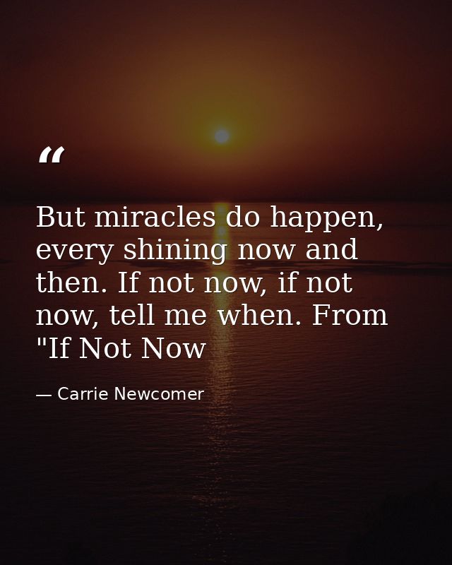 But miracles do happen, every shining now and then. If not now, if not now, tell me when. From "If Not Now — Carrie Newcomer
