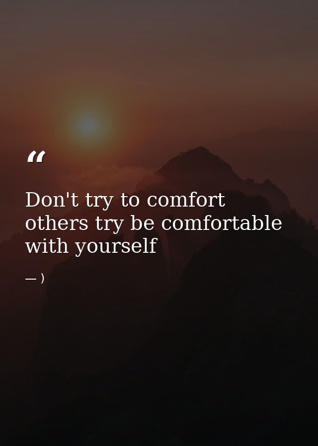 Don't try to comfort others try be comfortable with yourself — )
