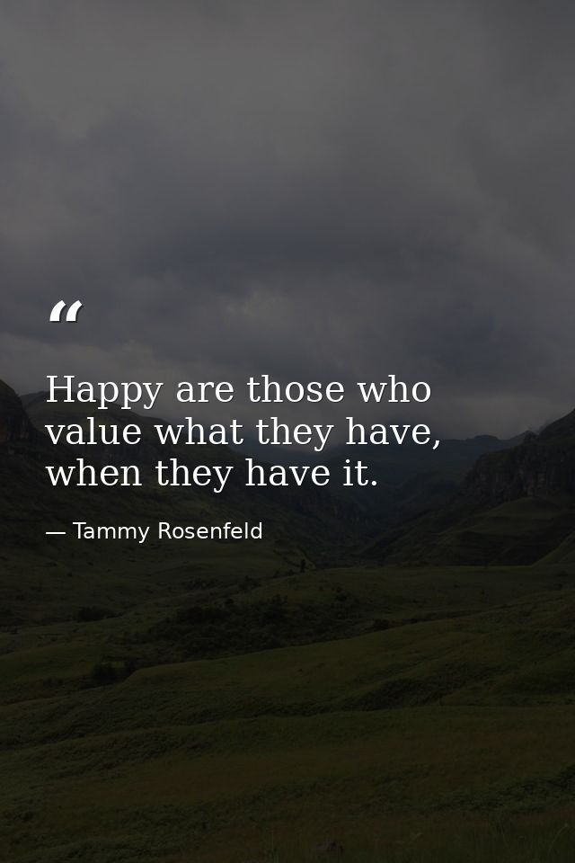 Happy are those who value what they have, when they have it. — Tammy Rosenfeld