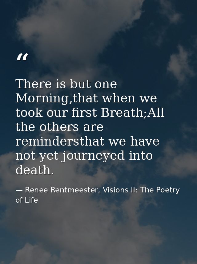 There is but one Morning,that when we took our first Breath;All the others are remindersthat we have not yet journeyed i — Renee Rentmeester, Visions II: The Poetry of Life