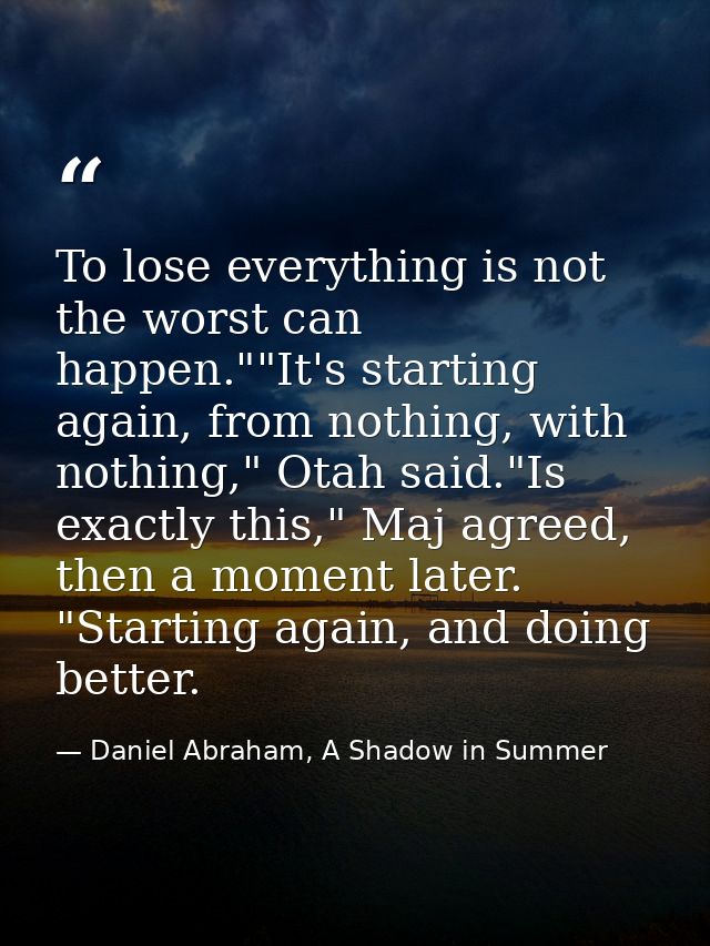 To lose everything is not the worst can happen.""It's starting again, from nothing, with nothing," Otah said."Is exactly — Daniel Abraham, A Shadow in Summer
