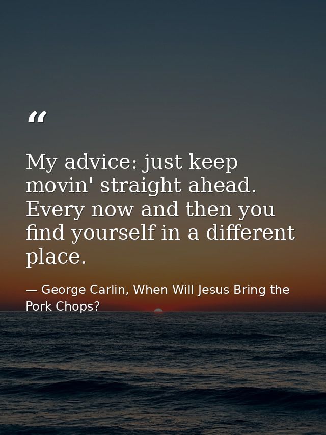 My advice: just keep movin' straight ahead. Every now and then you find yourself in a different place. — George Carlin, When Will Jesus Bring the Pork Chops?