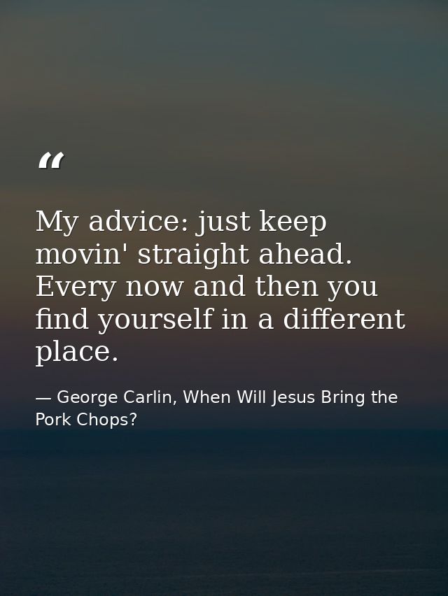 My advice: just keep movin' straight ahead. Every now and then you find yourself in a different place. — George Carlin, When Will Jesus Bring the Pork Chops?