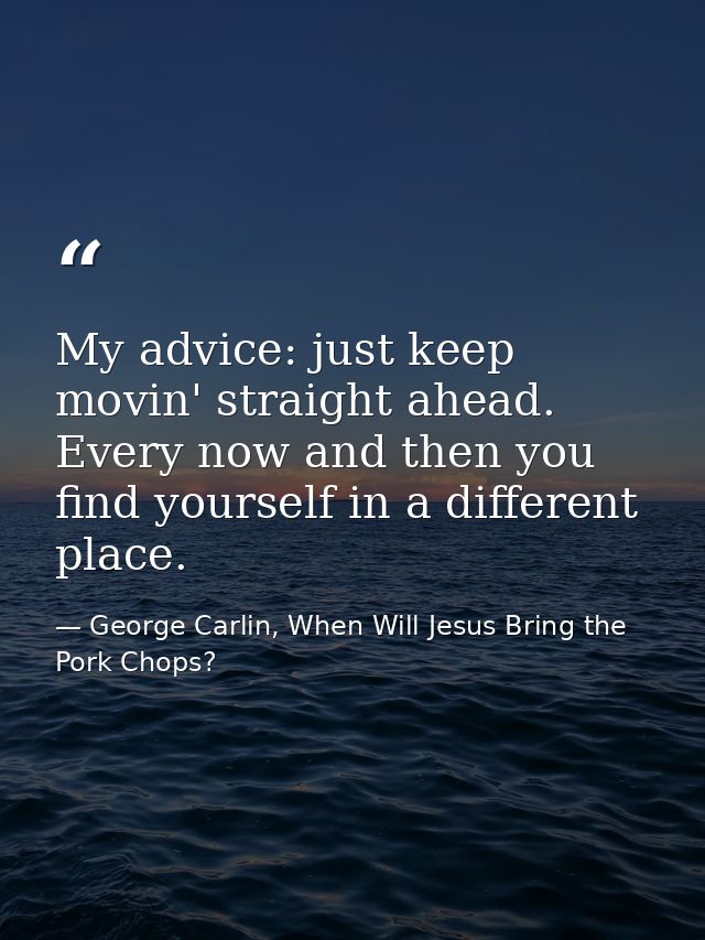 My advice: just keep movin' straight ahead. Every now and then you find yourself in a different place. — George Carlin, When Will Jesus Bring the Pork Chops?