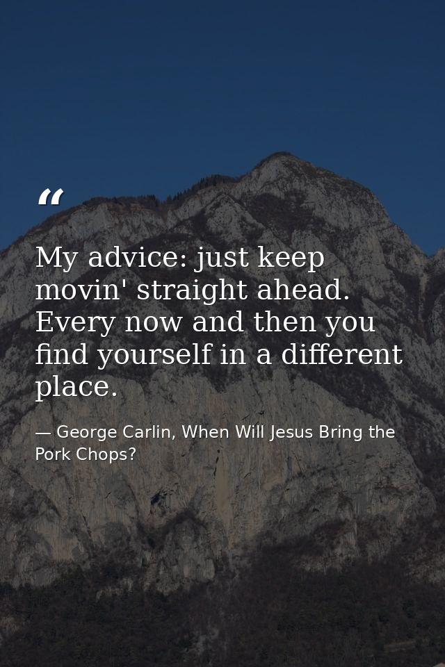 My advice: just keep movin' straight ahead. Every now and then you find yourself in a different place. — George Carlin, When Will Jesus Bring the Pork Chops?