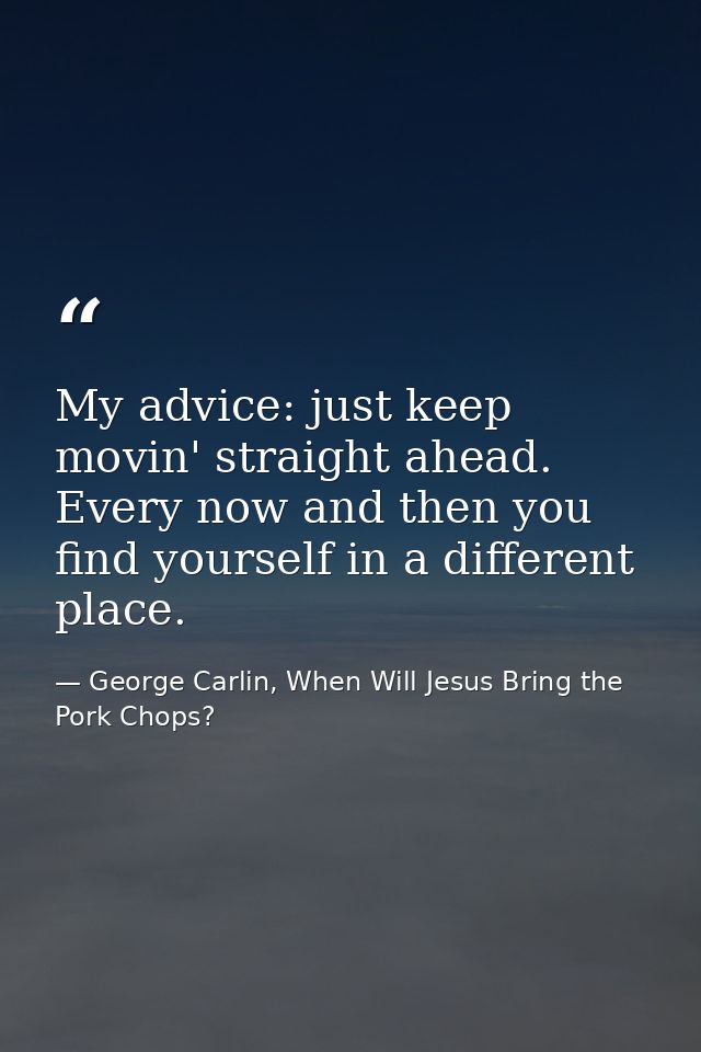 My advice: just keep movin' straight ahead. Every now and then you find yourself in a different place. — George Carlin, When Will Jesus Bring the Pork Chops?