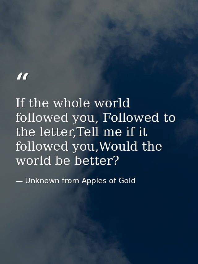 If the whole world followed you, Followed to the letter,Tell me if it followed you,Would the world be better? — Unknown from Apples of Gold