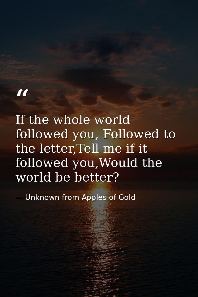 If the whole world followed you, Followed to the letter,Tell me if it followed you,Would the world be better? — Unknown from Apples of Gold