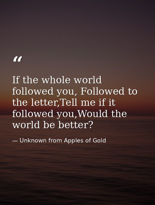 If the whole world followed you, Followed to the letter,Tell me if it followed you,Would the world be better? — Unknown from Apples of Gold