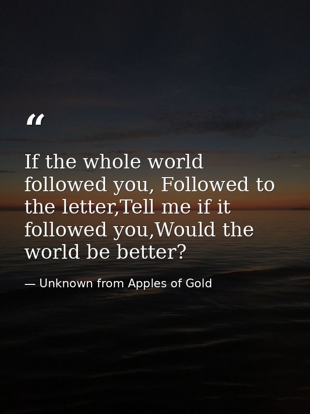 If the whole world followed you, Followed to the letter,Tell me if it followed you,Would the world be better? — Unknown from Apples of Gold