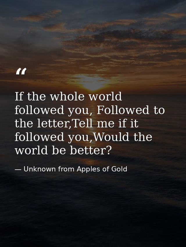 If the whole world followed you, Followed to the letter,Tell me if it followed you,Would the world be better? — Unknown from Apples of Gold