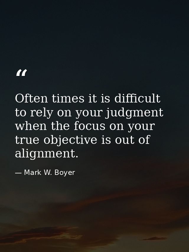 Often times it is difficult to rely on your judgment when the focus on your true objective is out of alignment. — Mark W. Boyer