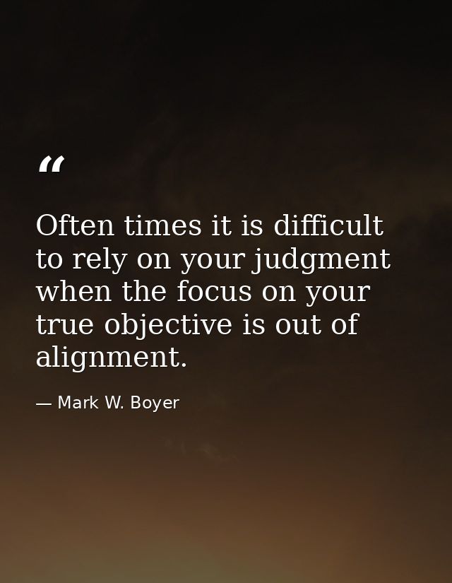 Often times it is difficult to rely on your judgment when the focus on your true objective is out of alignment. — Mark W. Boyer