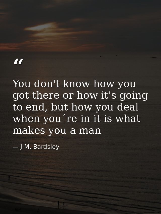 You don't know how you got there or how it's going to end, but how you deal when you´re in it is what makes you a man — J.M. Bardsley