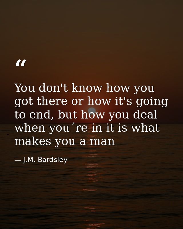 You don't know how you got there or how it's going to end, but how you deal when you´re in it is what makes you a man — J.M. Bardsley