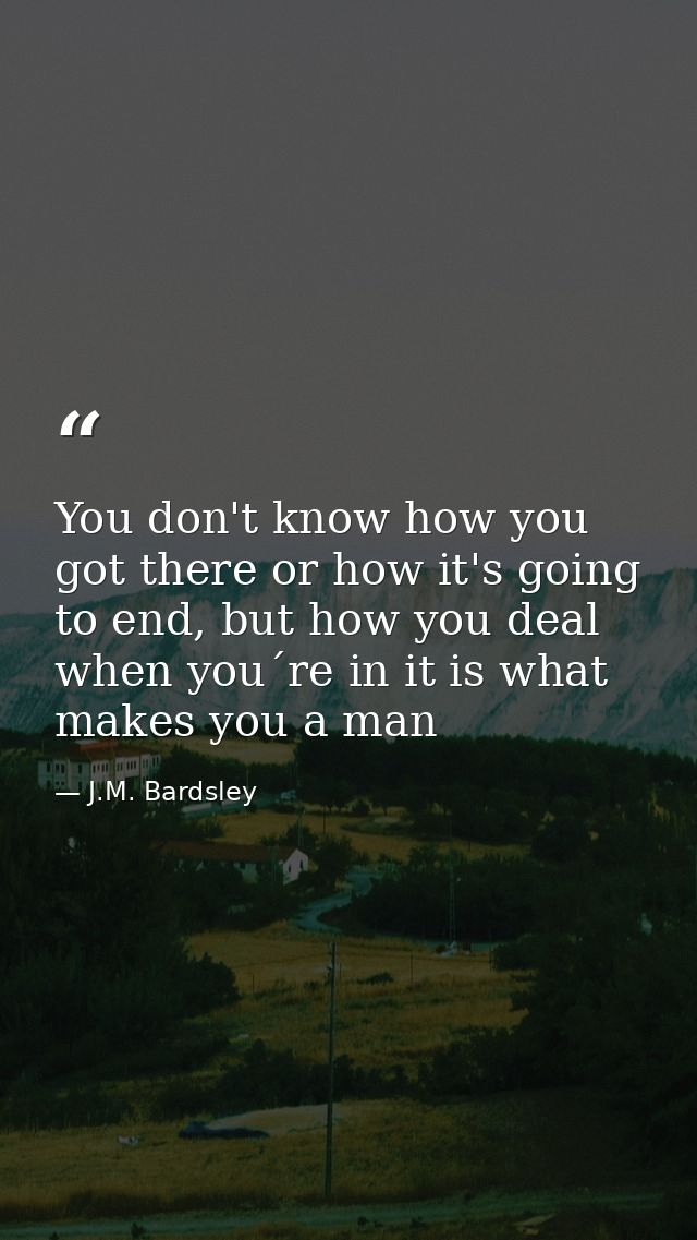 You don't know how you got there or how it's going to end, but how you deal when you´re in it is what makes you a man — J.M. Bardsley
