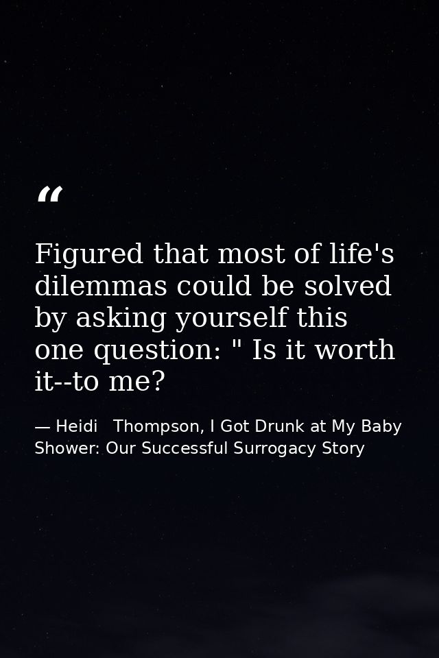 Figured that most of life's dilemmas could be solved by asking yourself this one question: " Is it worth it--to me? — Heidi   Thompson, I Got Drunk at My Baby Shower: Our Successful Surrogacy Story