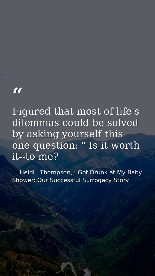 Figured that most of life's dilemmas could be solved by asking yourself this one question: " Is it worth it--to me? — Heidi   Thompson, I Got Drunk at My Baby Shower: Our Successful Surrogacy Story