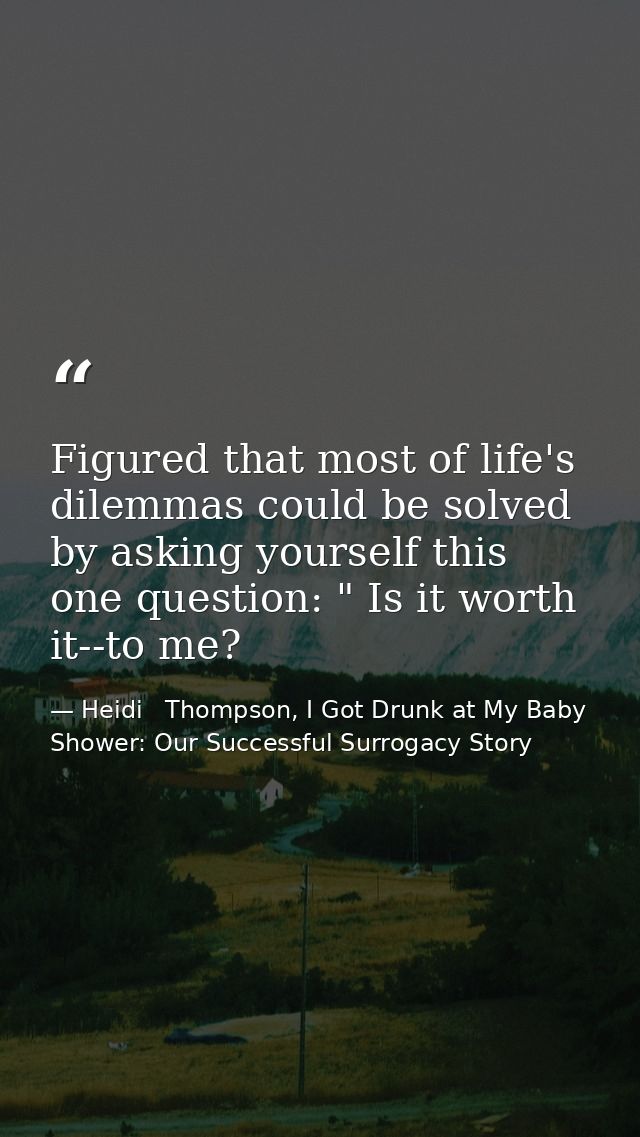Figured that most of life's dilemmas could be solved by asking yourself this one question: " Is it worth it--to me? — Heidi   Thompson, I Got Drunk at My Baby Shower: Our Successful Surrogacy Story