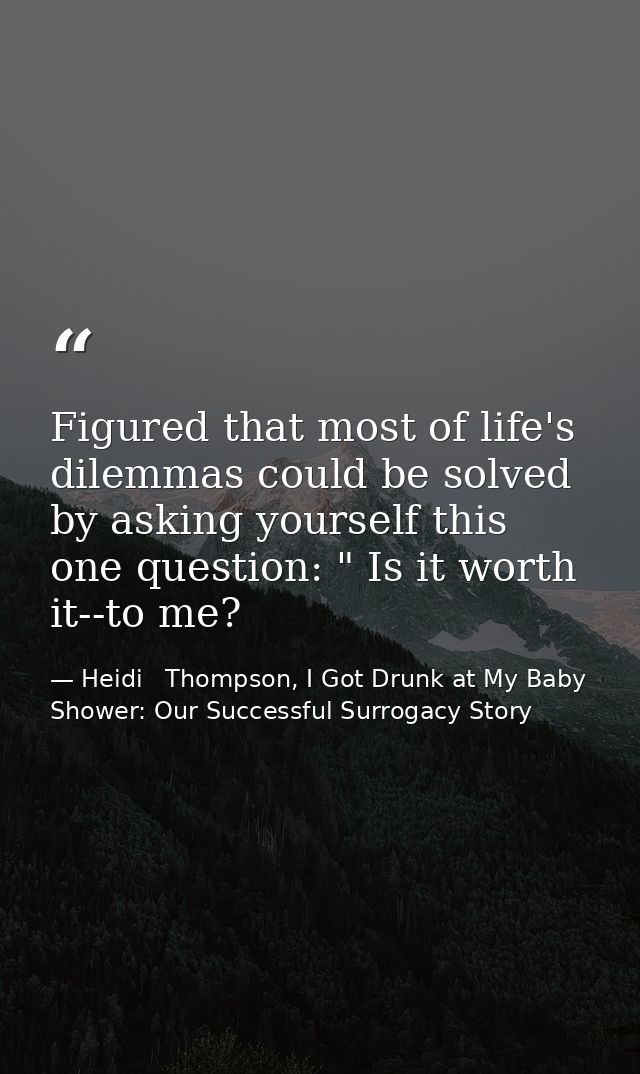 Figured that most of life's dilemmas could be solved by asking yourself this one question: " Is it worth it--to me? — Heidi   Thompson, I Got Drunk at My Baby Shower: Our Successful Surrogacy Story