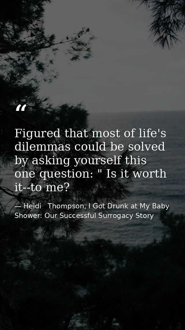 Figured that most of life's dilemmas could be solved by asking yourself this one question: " Is it worth it--to me? — Heidi   Thompson, I Got Drunk at My Baby Shower: Our Successful Surrogacy Story