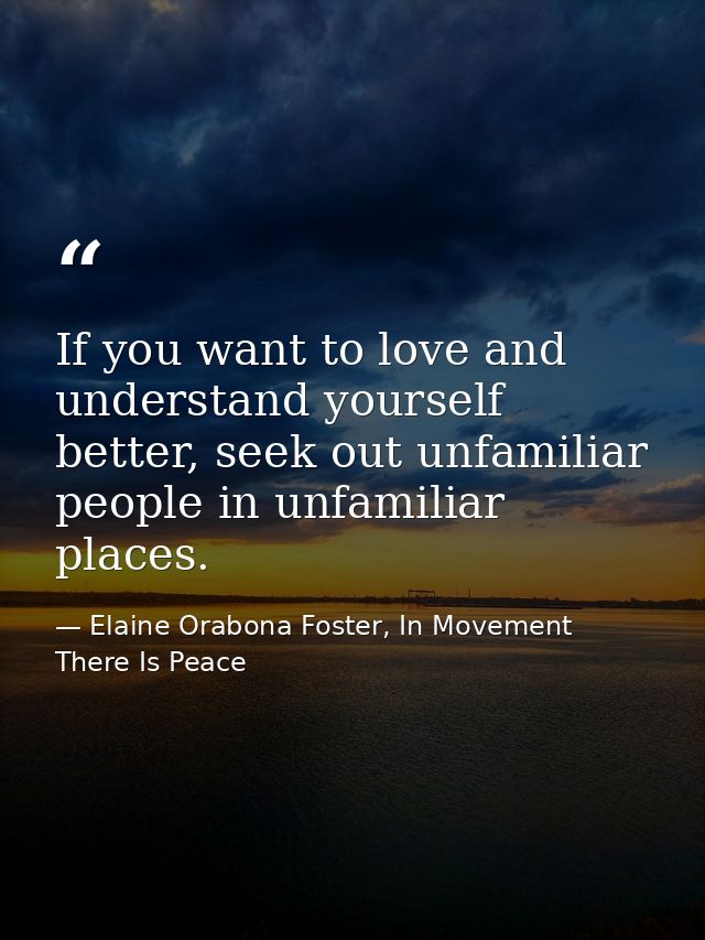 If you want to love and understand yourself better, seek out unfamiliar people in unfamiliar places. — Elaine Orabona Foster, In Movement There Is Peace