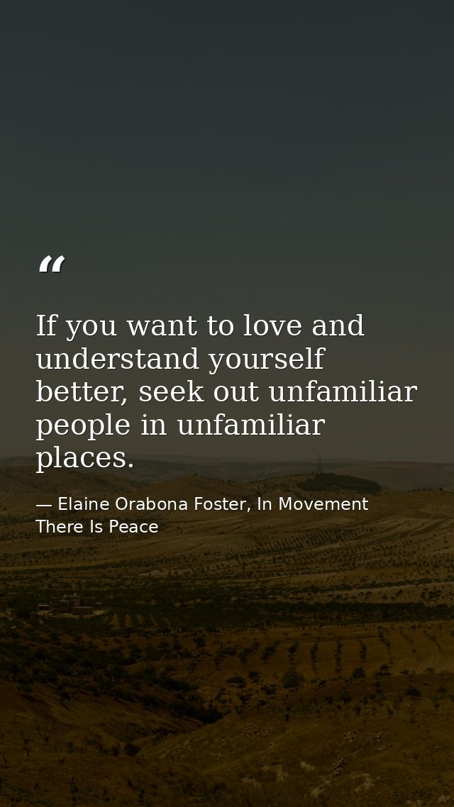 If you want to love and understand yourself better, seek out unfamiliar people in unfamiliar places. — Elaine Orabona Foster, In Movement There Is Peace