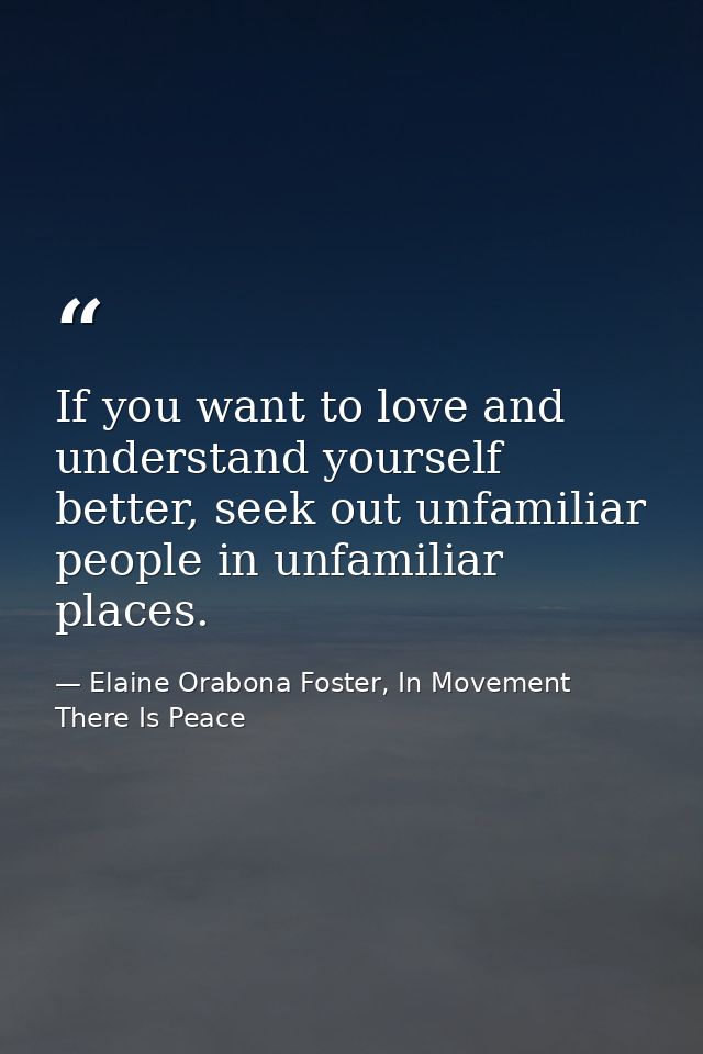 If you want to love and understand yourself better, seek out unfamiliar people in unfamiliar places. — Elaine Orabona Foster, In Movement There Is Peace