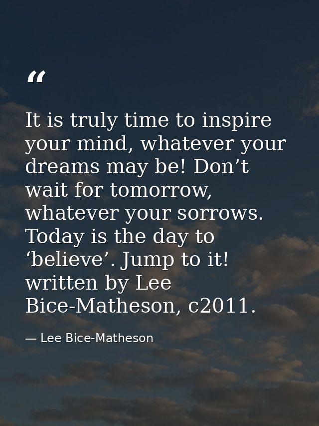 It is truly time to inspire your mind, whatever your dreams may be! Don’t wait for tomorrow, whatever your sorrows. Toda — Lee Bice-Matheson