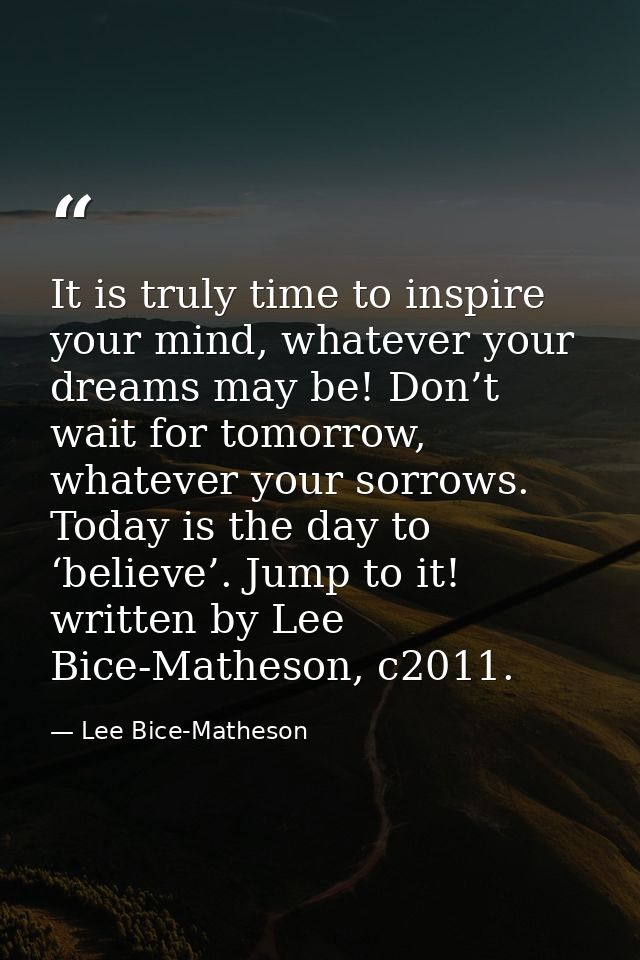 It is truly time to inspire your mind, whatever your dreams may be! Don’t wait for tomorrow, whatever your sorrows. Toda — Lee Bice-Matheson