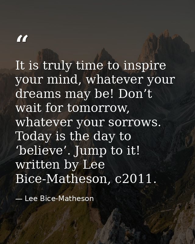 It is truly time to inspire your mind, whatever your dreams may be! Don’t wait for tomorrow, whatever your sorrows. Toda — Lee Bice-Matheson
