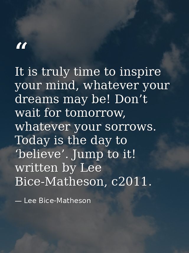 It is truly time to inspire your mind, whatever your dreams may be! Don’t wait for tomorrow, whatever your sorrows. Toda — Lee Bice-Matheson