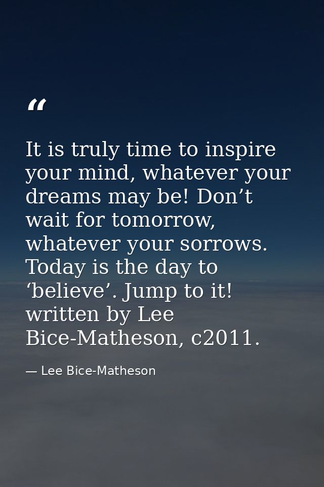 It is truly time to inspire your mind, whatever your dreams may be! Don’t wait for tomorrow, whatever your sorrows. Toda — Lee Bice-Matheson