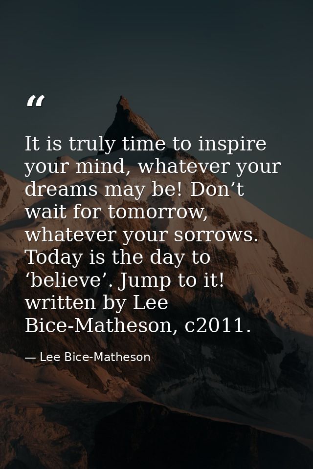 It is truly time to inspire your mind, whatever your dreams may be! Don’t wait for tomorrow, whatever your sorrows. Toda — Lee Bice-Matheson