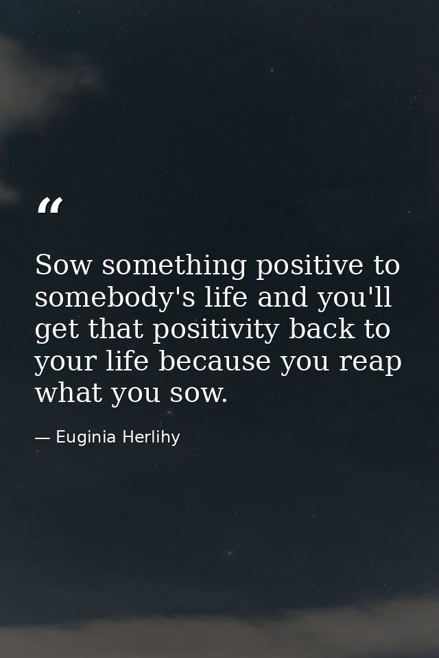 Sow something positive to somebody's life and you'll get that positivity back to your life because you reap what you sow — Euginia Herlihy
