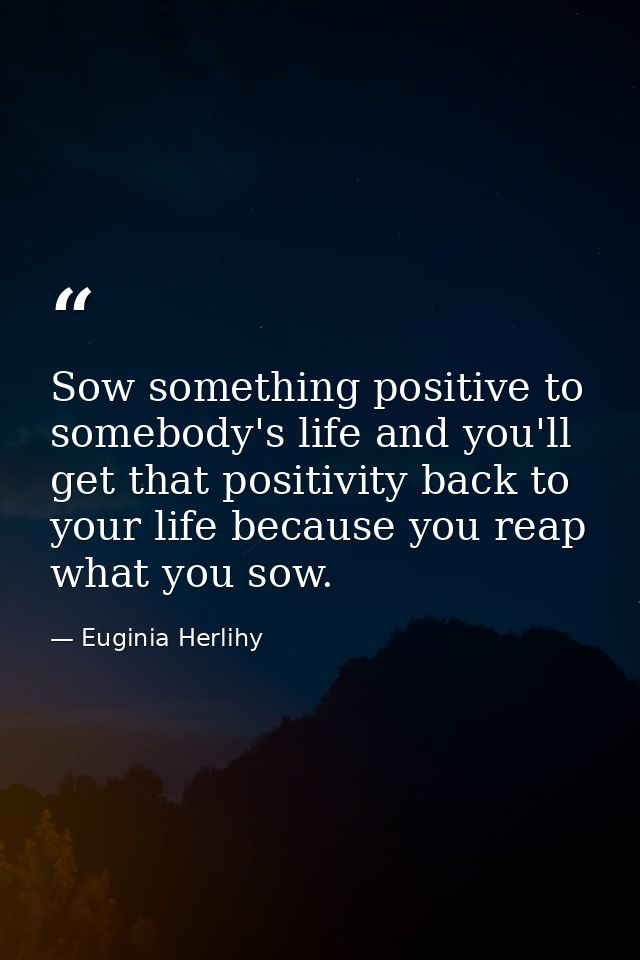 Sow something positive to somebody's life and you'll get that positivity back to your life because you reap what you sow — Euginia Herlihy