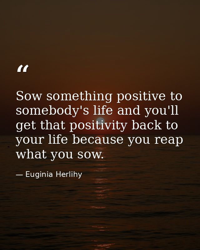 Sow something positive to somebody's life and you'll get that positivity back to your life because you reap what you sow — Euginia Herlihy