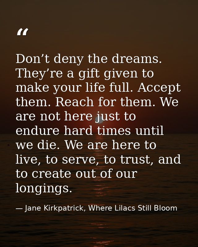 Don’t deny the dreams. They’re a gift given to make your life full. Accept them. Reach for them. We are not here just to — Jane Kirkpatrick, Where Lilacs Still Bloom