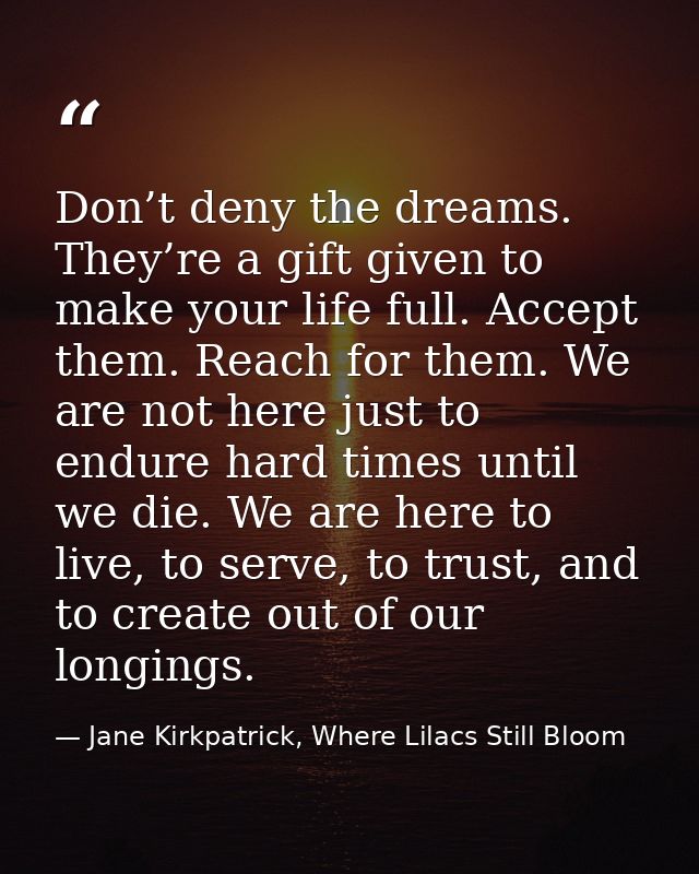Don’t deny the dreams. They’re a gift given to make your life full. Accept them. Reach for them. We are not here just to — Jane Kirkpatrick, Where Lilacs Still Bloom