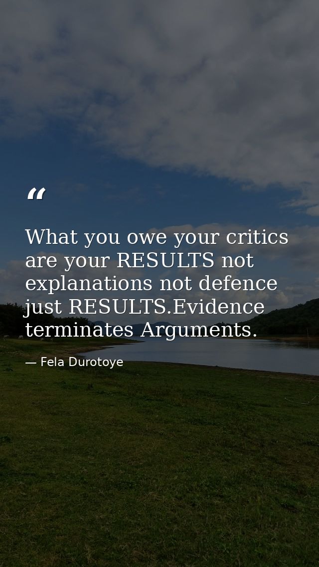 What you owe your critics are your RESULTS not explanations not defence just RESULTS.Evidence terminates Arguments. — Fela Durotoye