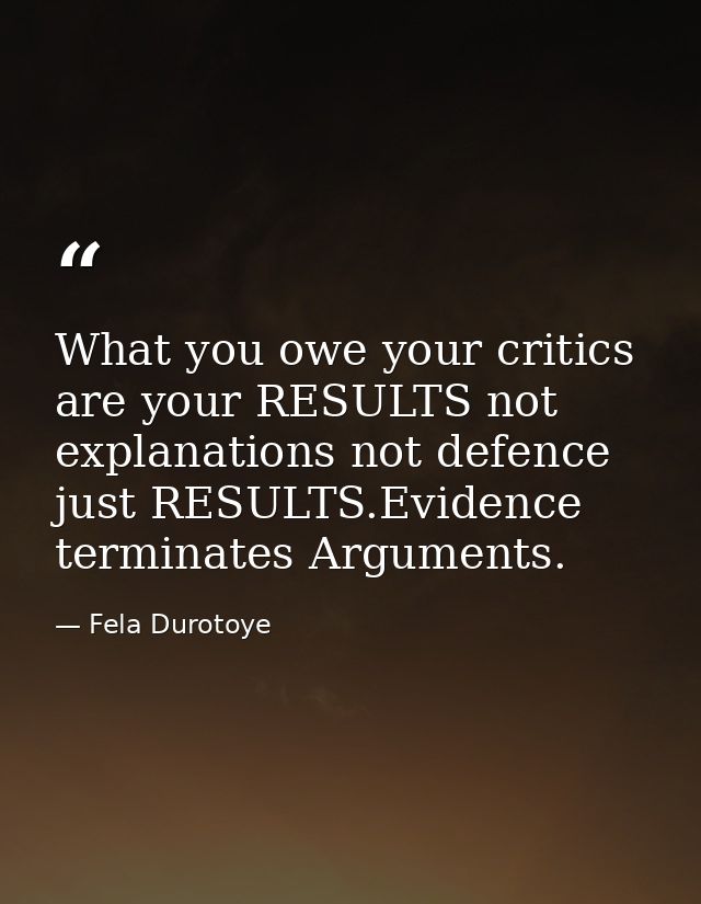 What you owe your critics are your RESULTS not explanations not defence just RESULTS.Evidence terminates Arguments. — Fela Durotoye
