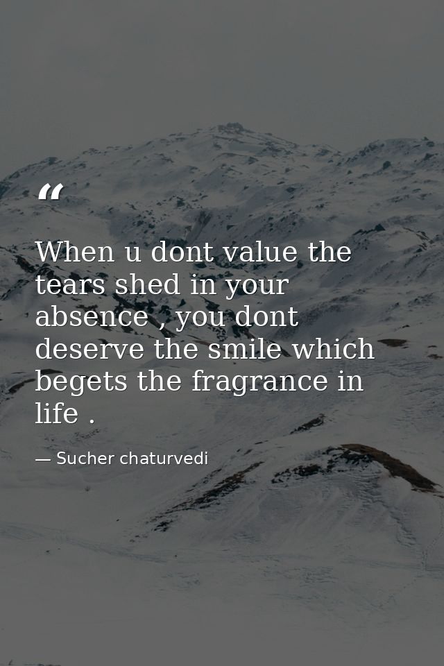 When u dont value the tears shed in your absence , you dont deserve the smile which begets the fragrance in life . — Sucher chaturvedi