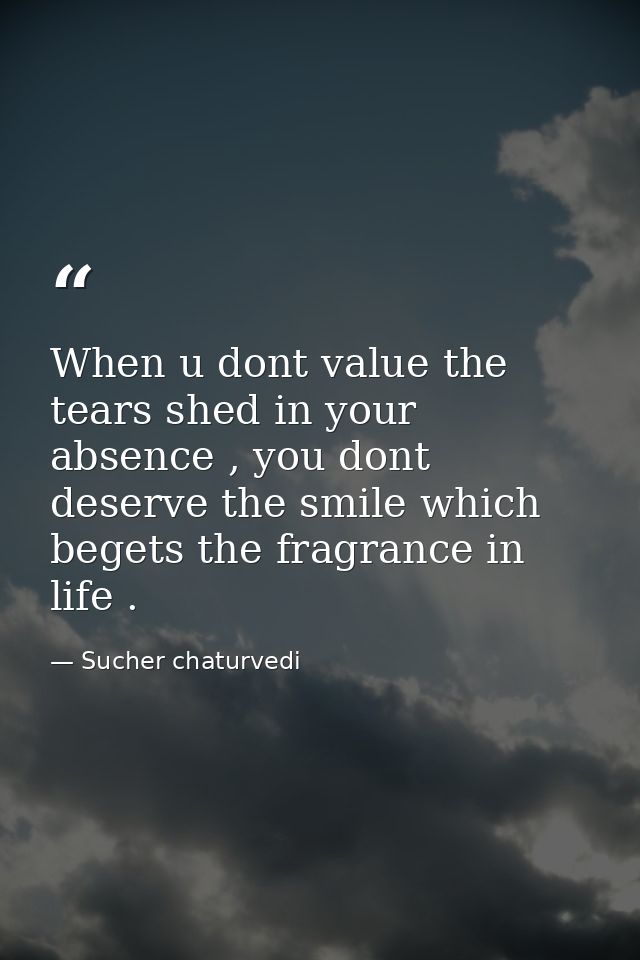 When u dont value the tears shed in your absence , you dont deserve the smile which begets the fragrance in life . — Sucher chaturvedi