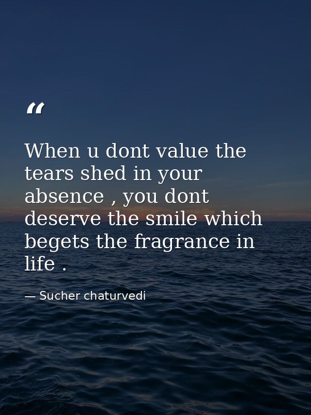 When u dont value the tears shed in your absence , you dont deserve the smile which begets the fragrance in life . — Sucher chaturvedi