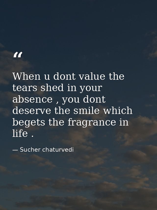 When u dont value the tears shed in your absence , you dont deserve the smile which begets the fragrance in life . — Sucher chaturvedi