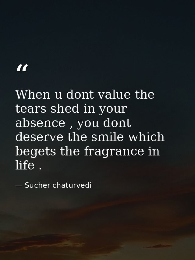 When u dont value the tears shed in your absence , you dont deserve the smile which begets the fragrance in life . — Sucher chaturvedi