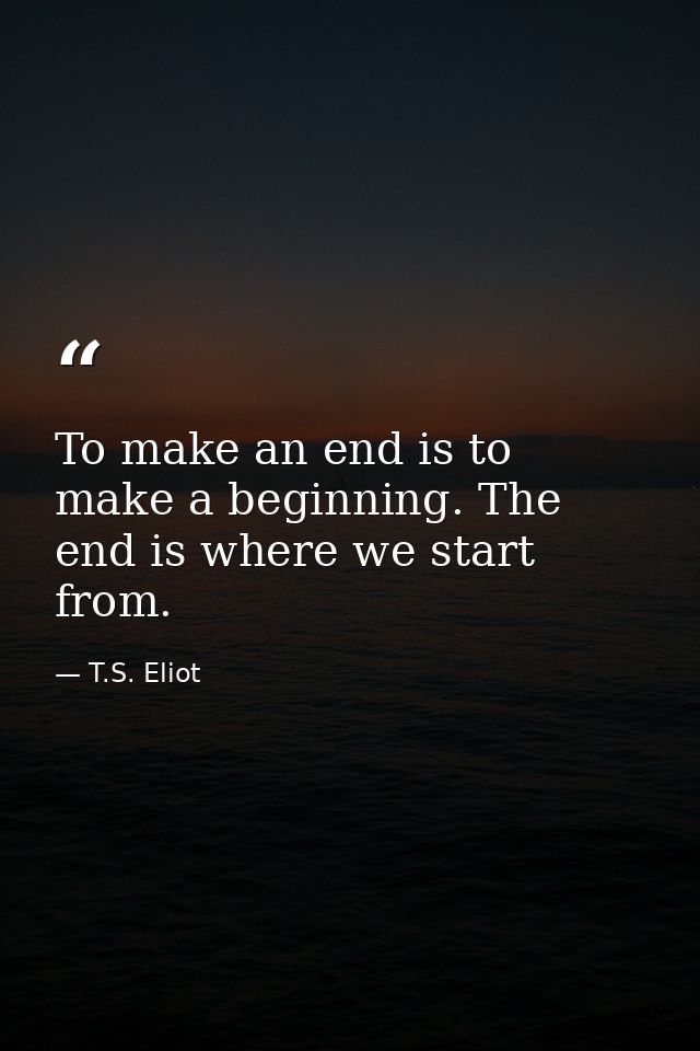 To make an end is to make a beginning. The end is where we start from. — T.S. Eliot