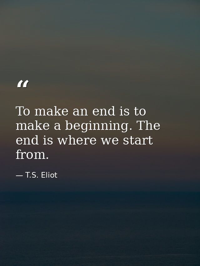 To make an end is to make a beginning. The end is where we start from. — T.S. Eliot