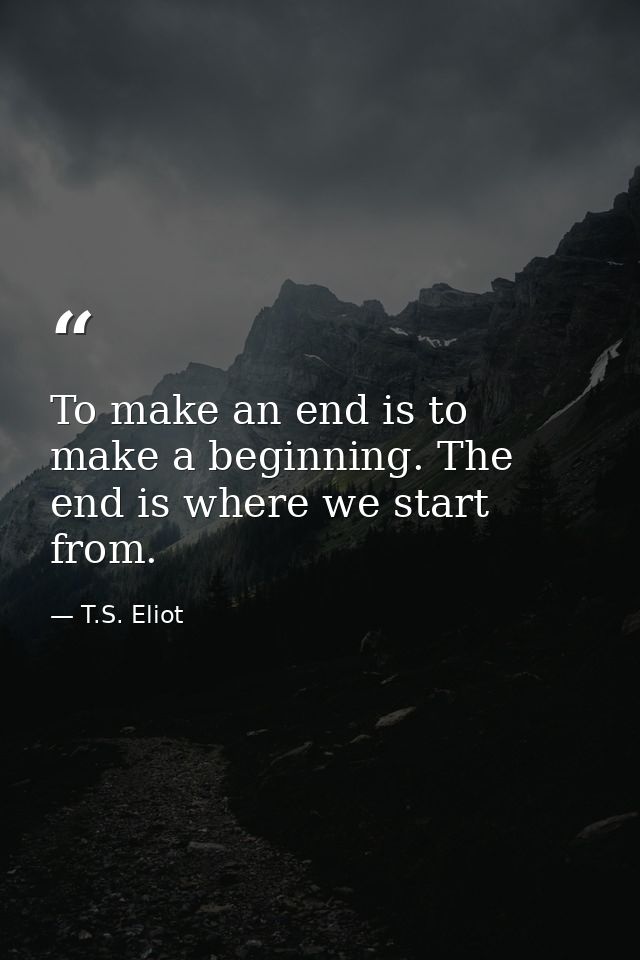 To make an end is to make a beginning. The end is where we start from. — T.S. Eliot